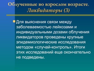 Облученные во взрослом возрасте. 
ЛЛииккввииддааттооррыы ((33)) 
Для выяснения связи между 
заболеваемостью лейкозами и 
индивидуальными дозами облучения 
ликвидаторов проведены крупные 
эпидемиологические исследования 
методом «случай-контроль». Итоги 
этих исследований еще окончательно 
не подведены. 
 