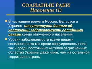 ССООЛЛИИДДННЫЫЕЕ РРААККИИ 
ННаассееллееннииее ((11)) 
 В настоящее время в России, Беларуси и 
Украине ооттссууттссттввууюютт ддаанннныыее ообб 
ууввееллииччееннииии ззааббооллееввааееммооссттии ссооллиидднныыммии 
ррааккааммии среди облученного населения 
 Уровни заболеваемости всеми видами 
сoлидного рака как среди эвакуированных лиц, 
так и среди постоянных жителей загрязненных 
областей Украины даже ниже, чем на остальной 
территории страны. 
 