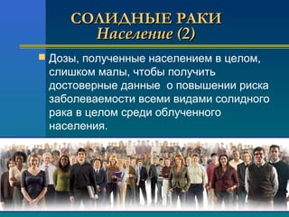 ССООЛЛИИДДННЫЫЕЕ РРААККИИ 
ННаассееллееннииее ((22)) 
 Дозы, полученные населением в целом, 
слишком малы, чтобы получить 
достоверные данные о повышении риска 
заболеваемости всеми видами сoлидного 
рака в целом среди облученного 
населения. 
 