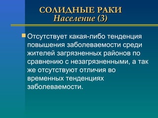 ССООЛЛИИДДННЫЫЕЕ РРААККИИ 
ННаассееллееннииее ((33)) 
Отсутствует какая-либо тенденция 
повышения заболеваемости среди 
жителей загрязненных районов по 
сравнению с незагрязненными, а так 
же отсутствуют отличия во 
временных тенденциях 
заболеваемости. 
 