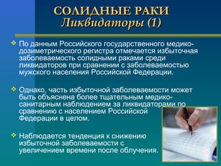 ССООЛЛИИДДННЫЫЕЕ РРААККИИ 
ЛЛииккввииддааттооррыы ((11)) 
 По данным Российского государственного медико- 
дозиметрического регистра отмечается избыточная 
заболеваемость солидными раками среди 
ликвидаторов при сравнении с заболеваемостью 
мужского населения Российской Федерации. 
 Однако, часть избыточной заболеваемости может 
быть объяснена более тщательным медико- 
санитарным наблюдением за ликвидаторами по 
сравнению с населением Российской 
Федерации в целом. 
 Наблюдается тенденция к снижению 
избыточной заболеваемости с 
увеличением времени после облучения. 
 