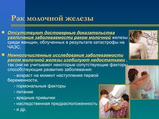 Рак молочной железы 
 ООттссууттссттввууюютт ддооссттооввееррнныыее ддооккааззааттееллььссттвваа 
ууввееллииччеенниияя ззааббооллееввааееммооссттии ррааккоомм ммооллооччнноойй железы 
среди женщин, облученных в результате катастрофы на 
ЧАЭС. 
 ННееммннооггооччииссллеенннныыее ииссссллееддоовваанниияя ззааббооллееввааееммооссттии 
ррааккоомм ммооллооччнноойй жжееллееззыы ииззооббииллууюютт ннееддооссттааттккааммии , 
так они не учитывают некоторые сопутствующие факторы, 
способствующие развитию заболевания: 
- возраст на момент наступления первой 
беременности, 
- гормональные факторы 
- питание 
- вредные привычки 
- наследственная предрасположенность 
- и др. 
 