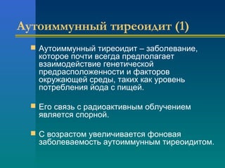 Аутоиммунный тиреоидит (1) 
 Аутоиммунный тиреоидит – заболевание, 
которое почти всегда предполагает 
взаимодействие генетической 
предрасположенности и факторов 
окружающей среды, таких как уровень 
потребления йода с пищей. 
 Его связь с радиоактивным облучением 
является спорной. 
 С возрастом увеличивается фоновая 
заболеваемость аутоиммунным тиреоидитом. 
 