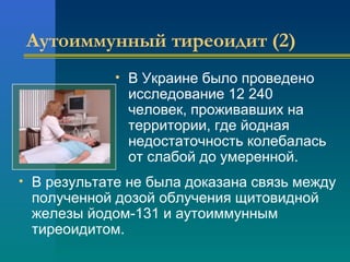 Аутоиммунный тиреоидит (2) 
• В Украине было проведено 
исследование 12 240 
человек, проживавших на 
территории, где йодная 
недостаточность колебалась 
от слабой до умеренной. 
• В результате не была доказана связь между 
полученной дозой облучения щитовидной 
железы йодом-131 и аутоиммунным 
тиреоидитом. 
 