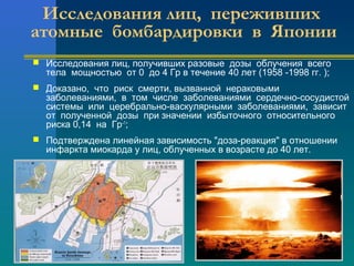 Исследования лиц, переживших 
атомные бомбардировки в Японии 
 Исследования лиц, получивших разовые дозы облучения всего 
тела мощностью от 0 до 4 Гр в течение 40 лет (1958 -1998 гг. ); 
 Доказано, что риск смерти, вызванной нераковыми 
заболеваниями, в том числе заболеваниями сердечно-сосудистой 
системы или церебрально-васкулярными заболеваниями, зависит 
от полученной дозы при значении избыточного относительного 
риска 0,14 на Гр–1; 
 Подтверждена линейная зависимость "доза-реакция" в отношении 
инфаркта миокарда у лиц, облученных в возрасте до 40 лет. 
 