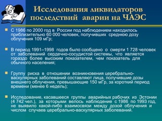 Исследования ликвидаторов 
последствий аварии на ЧАЭС 
 С 1986 по 2000 год в России под наблюдением находилось 
приблизительно 60 000 человек, получивших среднюю дозу 
облучения 109 мГр; 
 В период 1991–1998 годов было сообщено о смерти 1 728 человек 
от заболеваний сердечно-сосудистой системы, что является 
гораздо более высоким показателем, чем показатель для 
обычного населения; 
 Группу риска в отношении возникновения церебрально- 
васкулярных заболеваний составляют лица, получившие дозы 
внешнего облучения, превышающие 150 мГр, за короткий период 
времени (менее 6 недель); 
 Исследование, касавшееся группы аварийных рабочих из Эстонии 
(4 742 чел.), за которыми велось наблюдение с 1986 по 1993 год, 
не выявило какой-либо взаимосвязи между дозой облучения и 
числом случаев церебрально-васкулярных заболеваний. 
 