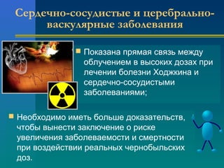 Сердечно-сосудистые и церебрально- 
васкулярные заболевания 
 Показана прямая связь между 
облучением в высоких дозах при 
лечении болезни Ходжкина и 
сердечно-сосудистыми 
заболеваниями; 
 Необходимо иметь больше доказательств, 
чтобы вынести заключение о риске 
увеличения заболеваемости и смертности 
при воздействии реальных чернобыльских 
доз. 
 