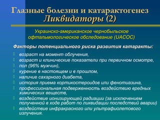 Глазные болезни и катарактогенез 
ЛЛииккввииддааттооррыы ((22)) 
УУккррааииннссккоо--ааммееррииккааннссккооее ччееррннооббыыллььссккооее 
ооффттааллььммооллооггииччеессккооее ооббссллееддооввааннииее ((UUAACCOOCC)) 
ФФааккттооррыы ппооттееннццииааллььннооггоо ррииссккаа ррааззввииттиияя ккааттааррааккттыы:: 
 возраст на момент облучения, 
 возраст и клинические показатели при первичном осмотре, 
 пол (96% мужчин), 
 курение в настоящем и в прошлом, 
 наличие сахарного диабета, 
 история приема кортикостероидов или фенотиазина, 
 профессиональная подверженность воздействию вредных 
химических веществ, 
 воздействие ионизирующей радиации (за исключением 
полученной в ходе работ по ликвидации последствий аварии) 
 воздействие инфракрасного или ультрафиолетового 
излучения. 
 
