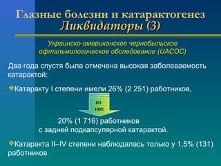 Глазные болезни и катарактогенез 
ЛЛииккввииддааттооррыы ((33)) 
УУккррааииннссккоо--ааммееррииккааннссккооее ччееррннооббыыллььссккооее 
ооффттааллььммооллооггииччеессккооее ооббссллееддооввааннииее ((UUAACCOOCC)) 
Два года спустя была отмечена высокая заболеваемость 
катарактой: 
Катаракту I степени имели 26% (2 251) работников, 
из 
них 
20% (1 716) работников 
с задней подкапсулярной катарактой. 
Катаракта II–IV степени наблюдалась только у 1,5% (131) 
работников 
 