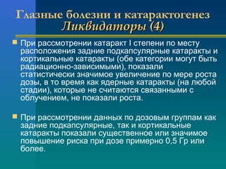 Глазные болезни и катарактогенез 
ЛЛииккввииддааттооррыы ((44)) 
 При рассмотрении катаракт I степени по месту 
расположения задние подкапсулярные катаракты и 
кортикальные катаракты (обе категории могут быть 
радиационно-зависимыми), показали 
статистически значимое увеличение по мере роста 
дозы, в то время как ядерные катаракты (на любой 
стадии), которые не считаются связанными с 
облучением, не показали роста. 
 При рассмотрении данных по дозовым группам как 
задние подкапсулярные, так и кортикальные 
катаракты показали существенное или значимое 
повышение риска при дозе примерно 0,5 Гр или 
более. 
 