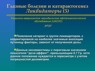 Глазные болезни и катарактогенез 
ЛЛииккввииддааттооррыы ((55)) 
УУккррааииннссккоо--ааммееррииккааннссккооее ччееррннооббыыллььссккооее ооффттааллььммооллооггииччеессккооее 
ооббссллееддооввааннииее ((UUAACCOOCC)) 
ИИТТООГГ:: 
ППоояяввллееннииее ккааттаарраакктт вв ггррууппппее ллииккввииддааттоорроовв,, сс 
ккооррррееккттииррооввккоойй ннаа ннааииббооллееее ззннааччииммыыее ввннооссяящщииее 
ппууттааннииццуу ффааккттооррыы,, ззааввииссиитт оотт ппооллууччеенннноойй ддооззыы.. 
ДДаанннныыее ннеессооввммеессттииммыы сс ппооррооггооввыымм ззннааччееннииеемм 
ппооккааззааттеелляя ""ддооззаа--ээффффеекктт"",, ппррееввыышшааюющщиимм 00,,77 ГГрр,, ххооттяя 
ддааннннооее ппооллоожжееннииее ннуужжддааееттссяя вв ппеерреессммооттррее сс ууччееттоомм 
ппооггрреешшннооссттеейй ддооззииммееттррииии.. 
 