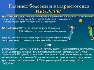 Глазные болезни и катарактогенез 
ННаассееллееннииее 
ЦЦеелльь ииссссллееддоовваанниияя - определение распространенности и параметров изменений 
в хрусталике глаза у детей (в возрасте 5–17 лет), проживавших 
на территориях, прилегающих к зоне Чернобыля. 
ООббссллееддоовваанноо:: 996 детей, подвергшихся облучению; 
791 ребенок, не повергшегося облучению. 
ММееттоодд:: степень помутнения хрусталика у них определялась 
в соответствии со стандартной системой балльной оценки. 
ИИТТООГГ 
У небольшой (3,6%), но значимой группы детей, подвергшихся облучению, 
были выявлены катарактальные изменения хрусталика глаза. Группа 
включала 2,8% детей, которые были оценены по балльным показателям, 
как имеющие первую или большую степень катарактального помутнения 
хрусталика, по сравнению с 1,0% в группе детей, не подвергшихся 
облучению. 
 
