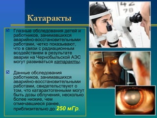 Катаракты 
 Глазные обследования детей и 
работников, занимавшихся 
аварийно-восстановительными 
работами, четко показывают, 
что в связи с радиационным 
воздействием в результате 
аварии на Чернобыльской АЭС 
могут развиваться катаракты. 
 Данные обследования 
работников, занимавшихся 
аварийно-восстановительными 
работами, свидетельствуют о 
том, что катарактогенными могут 
быть дозы облучения, несколько 
более низкие, чем 
отмечавшиеся ранее, 
приблизительно до 250 мГр. 
 