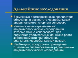 Дальнейшие исследования 
 Возможные долговременные последствия 
облучения в результате чернобыльской 
аварии остаются спорным вопросом. 
 Имеются лишь ограниченные 
эпидемиологические исследования, 
которые можно использовать для 
получения убедительных данных о росте 
заболеваемости при облучении 
реальными чернобыльскими дозами. 
 Необходимо продолжать проведение 
тщательно спланированных радиационно- 
эпидемиологических исследований. 
 