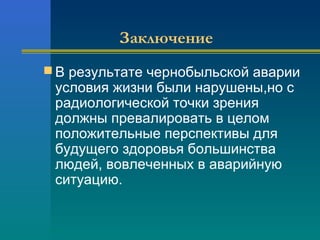 Заключение 
В результате чернобыльской аварии 
условия жизни были нарушены,но с 
радиологической точки зрения 
должны превалировать в целом 
положительные перспективы для 
будущего здоровья большинства 
людей, вовлеченных в аварийную 
ситуацию. 
