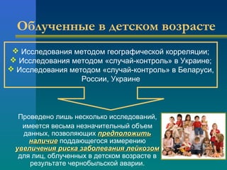 Облученные в детском возрасте 
 Исследования методом географической корреляции; 
 Исследования методом «случай-контроль» в Украине; 
 Исследования методом «случай-контроль» в Беларуси, 
России, Украине 
Проведено лишь несколько исследований, 
имеется весьма незначительный объем 
данных, позволяющих ппррееддппооллоожжииттьь 
ннааллииччииее поддающегося измерению 
ууввееллииччеенниияя ррииссккаа ззааббооллеевваанниияя ллееййккооззоомм 
для лиц, облученных в детском возрасте в 
результате чернобыльской аварии. 
 