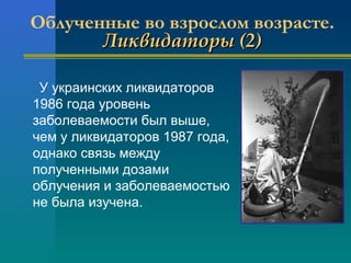 Облученные во взрослом возрасте. 
ЛЛииккввииддааттооррыы ((22)) 
У украинских ликвидаторов 
1986 года уровень 
заболеваемости был выше, 
чем у ликвидаторов 1987 года, 
однако связь между 
полученными дозами 
облучения и заболеваемостью 
не была изучена. 
 
