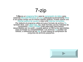 7-zip 7-Zip  es un  programa   libre  para la  compresión de datos  para sistemas  Microsoft Windows  o  Linux  (utilizando la herramienta  Wine  si se quiere contar con la misma interfaz gráfica). Puede usarse una  interfaz gráfica de usuario  o bien una  línea de comandos . Por defecto el programa utiliza el nuevo formato de archivo  7z , también libre, (con  extensión  .7z). Este formato usa los métodos de compresión  LZMA  y  PPMD  (más adecuado para textos), desarrollados por su autor, y puede aplicar un filtro a los ejecutables para aumentar su compresibilidad. Los archivos  7z  pueden ser sólidos, a diferencia de los  zip , lo que mejora la compresión de conjuntos de archivos pequeños. 