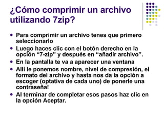 ¿Cómo comprimir un archivo utilizando 7zip? Para comprimir un archivo tenes que primero seleccionarlo Luego haces clic con el botón derecho en la opción “7-zip” y después en “añadir archivo”. En la pantalla te va a aparecer una ventana Allí le ponemos nombre, nivel de compresión, el formato del archivo y hasta nos da la opción a escoger (optativa de cada uno) de ponerle una contraseña! Al terminar de completar esos pasos haz clic en la opción Aceptar. 