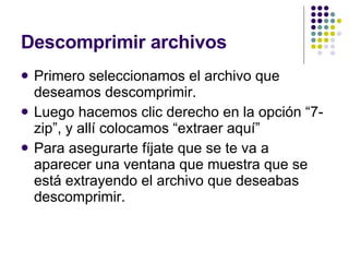Descomprimir archivos Primero seleccionamos el archivo que deseamos descomprimir. Luego hacemos clic derecho en la opción “7-zip”, y allí colocamos “extraer aquí” Para asegurarte fíjate que se te va a aparecer una ventana que muestra que se está extrayendo el archivo que deseabas descomprimir. 