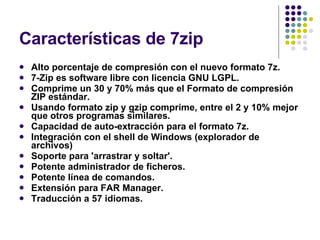 Características de 7zip Alto porcentaje de compresión con el nuevo formato 7z.  7-Zip es software libre con licencia GNU LGPL.  Comprime un 30 y 70% más que el Formato de compresión ZIP estándar.  Usando formato zip y gzip comprime, entre el 2 y 10% mejor que otros programas similares.  Capacidad de auto-extracción para el formato 7z.  Integración con el shell de Windows (explorador de archivos)  Soporte para 'arrastrar y soltar'.  Potente administrador de ficheros.  Potente línea de comandos.  Extensión para FAR Manager.  Traducción a 57 idiomas.  