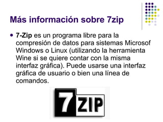 Más información sobre 7zip 7-Zip  es un programa libre para la compresión de datos para sistemas Microsof Windows o Linux (utilizando la herramienta Wine si se quiere contar con la misma interfaz gráfica). Puede usarse una interfaz gráfica de usuario o bien una línea de comandos. 