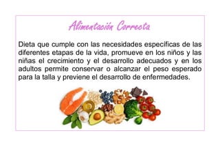 Alimentación Correcta
Dieta que cumple con las necesidades específicas de las
diferentes etapas de la vida, promueve en los niños y las
niñas el crecimiento y el desarrollo adecuados y en los
adultos permite conservar o alcanzar el peso esperado
para la talla y previene el desarrollo de enfermedades.
 