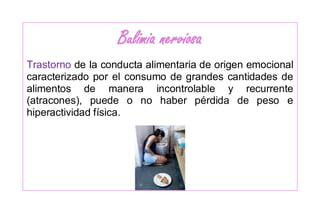 Bulimia nerviosa
Trastorno de la conducta alimentaria de origen emocional
caracterizado por el consumo de grandes cantidades de
alimentos de manera incontrolable y recurrente
(atracones), puede o no haber pérdida de peso e
hiperactividad física.
 