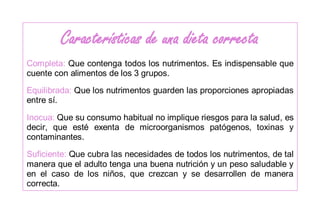 Características de una dieta correcta
Completa: Que contenga todos los nutrimentos. Es indispensable que
cuente con alimentos de los 3 grupos.
Equilibrada: Que los nutrimentos guarden las proporciones apropiadas
entre sí.
Inocua: Que su consumo habitual no implique riesgos para la salud, es
decir, que esté exenta de microorganismos patógenos, toxinas y
contaminantes.
Suficiente: Que cubra las necesidades de todos los nutrimentos, de tal
manera que el adulto tenga una buena nutrición y un peso saludable y
en el caso de los niños, que crezcan y se desarrollen de manera
correcta.
 
