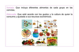 Variada: Que incluya diferentes alimentos de cada grupo en las
comidas.
Adecuada: Que esté acorde con los gustos y la cultura de quien la
consume y ajustada a sus recursos económicos.
 