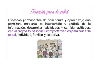 Educación para la salud
Procesos permanentes de enseñanza y aprendizaje que
permiten, mediante el intercambio y análisis de la
información, desarrollar habilidades y cambiar actitudes,
con el propósito de inducir comportamientos para cuidar la
salud, individual, familiar y colectiva.
 