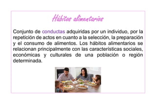 Hábitos alimentarios
Conjunto de conductas adquiridas por un individuo, por la
repetición de actos en cuanto a la selección, la preparación
y el consumo de alimentos. Los hábitos alimentarios se
relacionan principalmente con las características sociales,
económicas y culturales de una población o región
determinada.
 