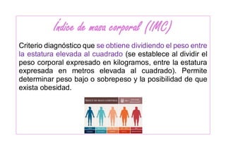 Índice de masa corporal (IMC)
Criterio diagnóstico que se obtiene dividiendo el peso entre
la estatura elevada al cuadrado (se establece al dividir el
peso corporal expresado en kilogramos, entre la estatura
expresada en metros elevada al cuadrado). Permite
determinar peso bajo o sobrepeso y la posibilidad de que
exista obesidad.
 