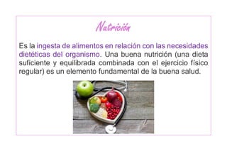 Nutrición
Es la ingesta de alimentos en relación con las necesidades
dietéticas del organismo. Una buena nutrición (una dieta
suficiente y equilibrada combinada con el ejercicio físico
regular) es un elemento fundamental de la buena salud.
 
