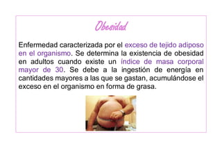 Obesidad
Enfermedad caracterizada por el exceso de tejido adiposo
en el organismo. Se determina la existencia de obesidad
en adultos cuando existe un índice de masa corporal
mayor de 30. Se debe a la ingestión de energía en
cantidades mayores a las que se gastan, acumulándose el
exceso en el organismo en forma de grasa.
 