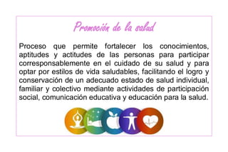 Promoción de la salud
Proceso que permite fortalecer los conocimientos,
aptitudes y actitudes de las personas para participar
corresponsablemente en el cuidado de su salud y para
optar por estilos de vida saludables, facilitando el logro y
conservación de un adecuado estado de salud individual,
familiar y colectivo mediante actividades de participación
social, comunicación educativa y educación para la salud.
 