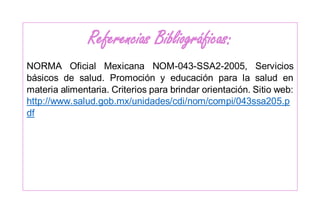 Referencias Bibliográficas:
NORMA Oficial Mexicana NOM-043-SSA2-2005, Servicios
básicos de salud. Promoción y educación para la salud en
materia alimentaria. Criterios para brindar orientación. Sitio web:
http://www.salud.gob.mx/unidades/cdi/nom/compi/043ssa205.p
df
 