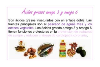 Ácidos grasos omega 3 y omega 6
Son ácidos grasos insaturados con un enlace doble. Las
fuentes principales son el pescado de aguas frías y los
aceites vegetales. Los ácidos grasos omega 3 y omega 6
tienen funciones protectoras en la prevención de coágulos
de sangre y reducen el riesgo de cardiopatía coronaria.
 