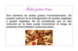 Ácidos grasos trans
Son isómeros de ácidos grasos monoinsaturados. Se
pueden producir en la hidrogenación de aceites vegetales
y grasas vegetales. Se ha considerado que un alto
consumo en la dieta puede incrementar el riesgo de
presentar enfermedades cardiovasculares.
 
