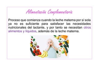 Alimentación Complementaria
Proceso que comienza cuando la leche materna por sí sola
ya no es suficiente para satisfacer las necesidades
nutricionales del lactante, y por tanto se necesitan otros
alimentos y líquidos, además de la leche materna.
 