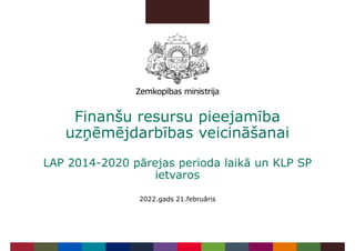 Finanšu resursu pieejamība
uzņēmējdarbības veicināšanai
LAP 2014-2020 pārejas perioda laikā un KLP SP
ietvaros
2022.gads 21.februāris
 