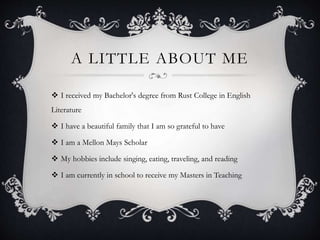 A LITTLE ABOUT ME
 I received my Bachelor's degree from Rust College in English
Literature
 I have a beautiful family that I am so grateful to have
 I am a Mellon Mays Scholar
 My hobbies include singing, eating, traveling, and reading
 I am currently in school to receive my Masters in Teaching
 