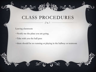 CLASS PROCEDURES
Leaving classroom
~Notify me the place you are going.
~Take with you the hall pass
~there should be no running or playing in the hallway or restroom
 