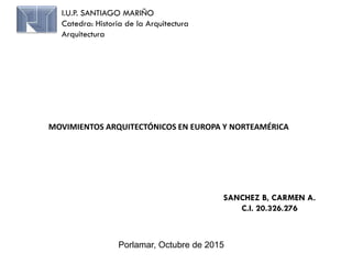 I.U.P. SANTIAGO MARIÑO
Catedra: Historia de la Arquitectura
Arquitectura
SANCHEZ B, CARMEN A.
C.I. 20.326.276
Porlamar, Octubre de 2015
MOVIMIENTOS ARQUITECTÓNICOS EN EUROPA Y NORTEAMÉRICA
 
