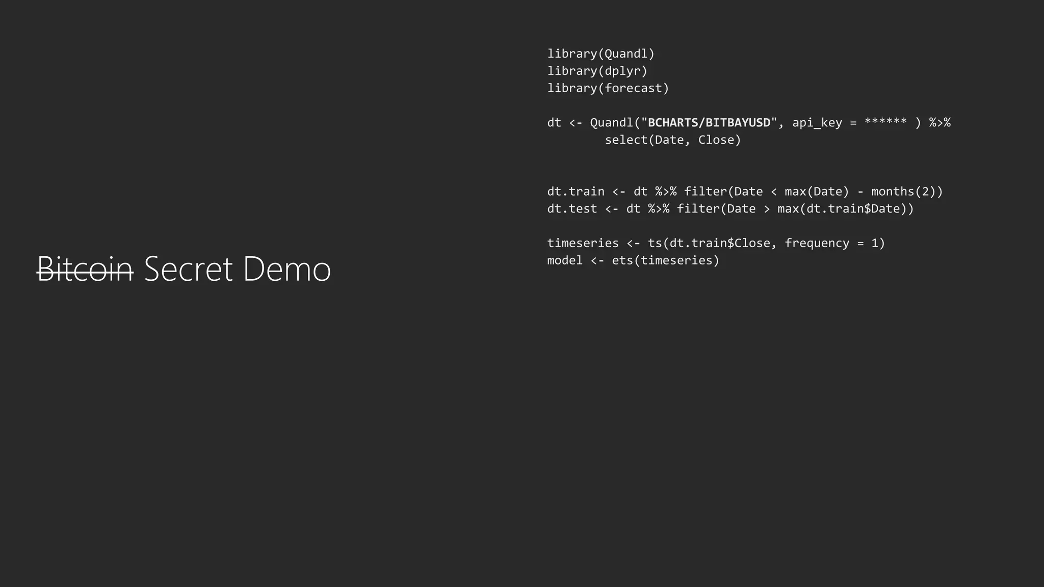 Bitcoin Secret Demo
library(Quandl)
library(dplyr)
library(forecast)
dt <- Quandl("BCHARTS/BITBAYUSD", api_key = ****** ) %>%
select(Date, Close)
dt.train <- dt %>% filter(Date < max(Date) - months(2))
dt.test <- dt %>% filter(Date > max(dt.train$Date))
timeseries <- ts(dt.train$Close, frequency = 1)
model <- ets(timeseries)
 