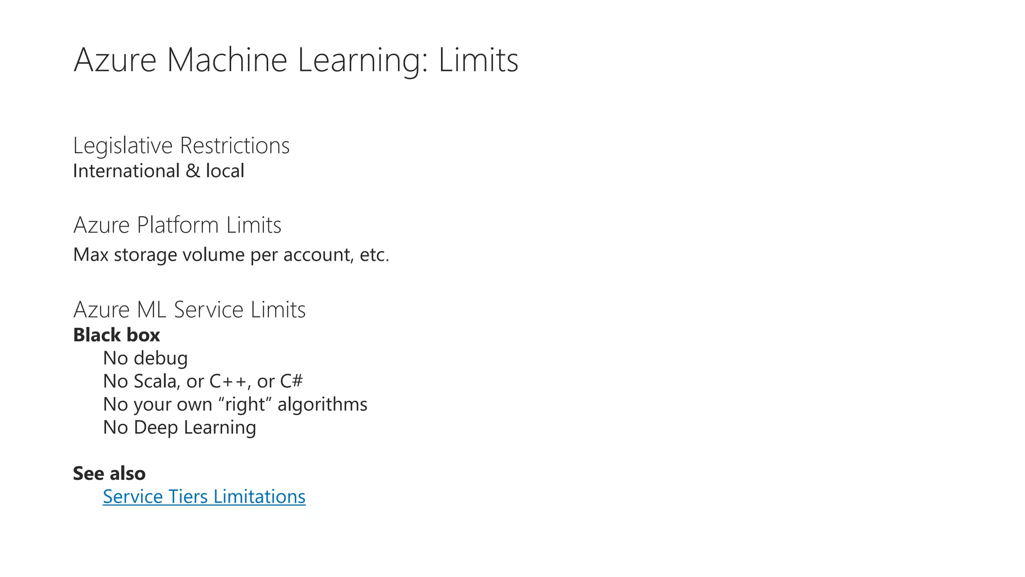 Restrictions
Legislative Restrictions
International & local
Azure Platform Limits
Max storage volume per account, etc.
Azure ML Service Limits
Black box
No debug
No Scala, or C++, or C#
No your own “right” algorithms
No Deep Learning
See also
Service Tiers Limitations
Azure Machine Learning: Limits
 