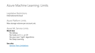 Restrictions
Legislative Restrictions
International & local
Azure Platform Limits
Max storage volume per account, etc.
Azure ML Service Limits
Black box
No debug
No Scala, or C++, or C#
No your own “right” algorithms
No Deep Learning
See also
Service Tiers Limitations
Azure Machine Learning: Limits
 