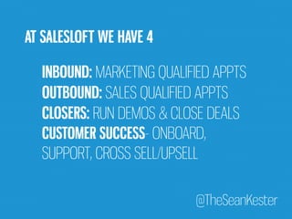 INBOUND: MARKETING QUALIFIED APPTS 
OUTBOUND: SALES QUALIFIED APPTS 
CLOSERS: RUN DEMOS & CLOSE DEALS 
CUSTOMER SUCCESS- ONBOARD, 
SUPPORT, CROSS SELL/UPSELL 
@TheSeanKester 
AT SALESLOFT WE HAVE 4 
 