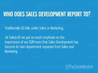 WHO DOES SALES DEVELOPMENT REPORT TO? 
Traditionally SD falls under Sales or Marketing. 
-At SalesLoft we put so much emphasis on the 
importance of our SDR team that Sales Development has 
become its own department separate from Sales and 
Marketing. 
@TheSeanKester 
 