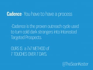 Cadence- You have to have a process 
-Cadence is the proven outreach cycle used 
to turn cold dark strangers into Interested 
Targeted Prospects. 
OURS IS a 7x7 METHOD of 
7 TOUCHES OVER 7 DAYS. 
@TheSeanKester 
 